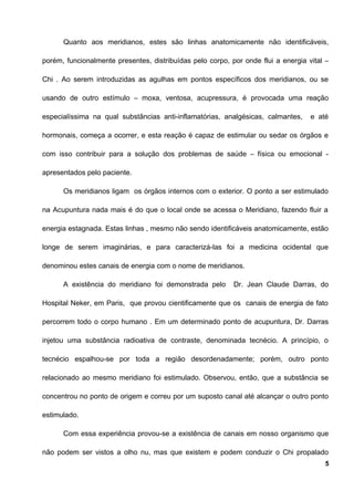 Quanto aos meridianos, estes são linhas anatomicamente não identificáveis,
porém, funcionalmente presentes, distribuídas pelo corpo, por onde flui a energia vital –
Chi . Ao serem introduzidas as agulhas em pontos específicos dos meridianos, ou se
usando de outro estímulo – moxa, ventosa, acupressura, é provocada uma reação
especialíssima na qual substâncias anti-inflamatórias, analgésicas, calmantes, e até
hormonais, começa a ocorrer, e esta reação é capaz de estimular ou sedar os órgãos e
com isso contribuir para a solução dos problemas de saúde – física ou emocional -
apresentados pelo paciente.
Os meridianos ligam os órgãos internos com o exterior. O ponto a ser estimulado
na Acupuntura nada mais é do que o local onde se acessa o Meridiano, fazendo fluir a
energia estagnada. Estas linhas , mesmo não sendo identificáveis anatomicamente, estão
longe de serem imaginárias, e para caracterizá-las foi a medicina ocidental que
denominou estes canais de energia com o nome de meridianos.
A existência do meridiano foi demonstrada pelo Dr. Jean Claude Darras, do
Hospital Neker, em Paris, que provou cientificamente que os canais de energia de fato
percorrem todo o corpo humano . Em um determinado ponto de acupuntura, Dr. Darras
injetou uma substância radioativa de contraste, denominada tecnécio. A princípio, o
tecnécio espalhou-se por toda a região desordenadamente; porém, outro ponto
relacionado ao mesmo meridiano foi estimulado. Observou, então, que a substância se
concentrou no ponto de origem e correu por um suposto canal até alcançar o outro ponto
estimulado.
Com essa experiência provou-se a existência de canais em nosso organismo que
não podem ser vistos a olho nu, mas que existem e podem conduzir o Chi propalado
5
 