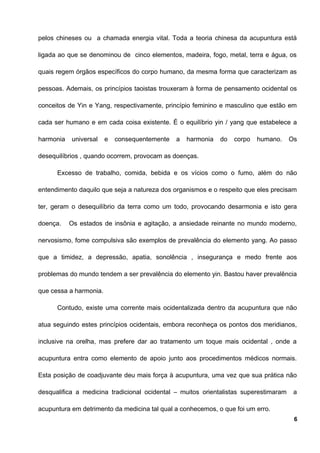 pelos chineses ou a chamada energia vital. Toda a teoria chinesa da acupuntura está
ligada ao que se denominou de cinco elementos, madeira, fogo, metal, terra e água, os
quais regem órgãos específicos do corpo humano, da mesma forma que caracterizam as
pessoas. Ademais, os princípios taoistas trouxeram à forma de pensamento ocidental os
conceitos de Yin e Yang, respectivamente, princípio feminino e masculino que estão em
cada ser humano e em cada coisa existente. É o equilíbrio yin / yang que estabelece a
harmonia universal e consequentemente a harmonia do corpo humano. Os
desequilíbrios , quando ocorrem, provocam as doenças.
Excesso de trabalho, comida, bebida e os vícios como o fumo, além do não
entendimento daquilo que seja a natureza dos organismos e o respeito que eles precisam
ter, geram o desequilíbrio da terra como um todo, provocando desarmonia e isto gera
doença. Os estados de insônia e agitação, a ansiedade reinante no mundo moderno,
nervosismo, fome compulsiva são exemplos de prevalência do elemento yang. Ao passo
que a timidez, a depressão, apatia, sonolência , insegurança e medo frente aos
problemas do mundo tendem a ser prevalência do elemento yin. Bastou haver prevalência
que cessa a harmonia.
Contudo, existe uma corrente mais ocidentalizada dentro da acupuntura que não
atua seguindo estes princípios ocidentais, embora reconheça os pontos dos meridianos,
inclusive na orelha, mas prefere dar ao tratamento um toque mais ocidental , onde a
acupuntura entra como elemento de apoio junto aos procedimentos médicos normais.
Esta posição de coadjuvante deu mais força à acupuntura, uma vez que sua prática não
desqualifica a medicina tradicional ocidental – muitos orientalistas superestimaram a
acupuntura em detrimento da medicina tal qual a conhecemos, o que foi um erro.
6
 