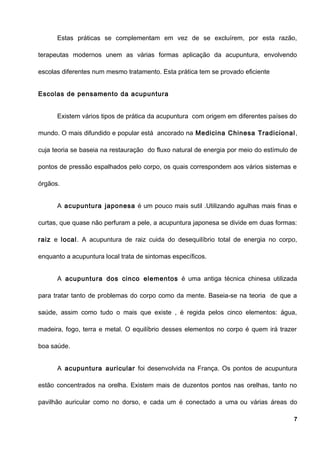 Estas práticas se complementam em vez de se excluírem, por esta razão,
terapeutas modernos unem as várias formas aplicação da acupuntura, envolvendo
escolas diferentes num mesmo tratamento. Esta prática tem se provado eficiente
Escolas de pensamento da acupuntura
Existem vários tipos de prática da acupuntura com origem em diferentes países do
mundo. O mais difundido e popular está ancorado na Medicina Chinesa Tradicional,
cuja teoria se baseia na restauração do fluxo natural de energia por meio do estímulo de
pontos de pressão espalhados pelo corpo, os quais correspondem aos vários sistemas e
órgãos.
A acupuntura japonesa é um pouco mais sutil .Utilizando agulhas mais finas e
curtas, que quase não perfuram a pele, a acupuntura japonesa se divide em duas formas:
raiz e local. A acupuntura de raiz cuida do desequilíbrio total de energia no corpo,
enquanto a acupuntura local trata de sintomas específicos.
A acupuntura dos cinco elementos é uma antiga técnica chinesa utilizada
para tratar tanto de problemas do corpo como da mente. Baseia-se na teoria de que a
saúde, assim como tudo o mais que existe , é regida pelos cinco elementos: água,
madeira, fogo, terra e metal. O equilíbrio desses elementos no corpo é quem irá trazer
boa saúde.
A acupuntura auricular foi desenvolvida na França. Os pontos de acupuntura
estão concentrados na orelha. Existem mais de duzentos pontos nas orelhas, tanto no
pavilhão auricular como no dorso, e cada um é conectado a uma ou várias áreas do
7
 
