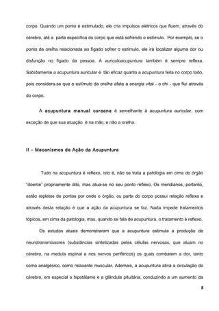 corpo. Quando um ponto é estimulado, ele cria impulsos elétricos que fluem, através do
cérebro, até a parte específica do corpo que está sofrendo o estímulo. Por exemplo, se o
ponto da orelha relacionada ao fígado sofrer o estímulo, ele irá localizar alguma dor ou
disfunção no fígado da pessoa. A auriculoacupuntura também é sempre reflexa.
Sabidamente a acupuntura auricular é tão eficaz quanto a acupuntura feita no corpo todo,
pois considera-se que o estímulo da orelha afete a energia vital - o chi - que flui através
do corpo.
A acupuntura manual coreana é semelhante à acupuntura auricular, com
exceção de que sua atuação é na mão, e não a orelha.
II – Mecanismos de Ação da Acupuntura
Tudo na acupuntura é reflexo, isto é, não se trata a patologia em cima do órgão
“doente” propriamente dito, mas atua-se no seu ponto reflexo. Os meridianos, portanto,
estão repletos de pontos por onde o órgão, ou parte do corpo possui relação reflexa e
através desta relação é que a ação da acupuntura se faz. Nada impede tratamentos
tópicos, em cima da patologia, mas, quando se fala de acupuntura, o tratamento é reflexo.
Os estudos atuais demonstraram que a acupuntura estimula a produção de
neurotransmissores (substâncias sintetizadas pelas células nervosas, que atuam no
cérebro, na medula espinal e nos nervos periféricos) os quais combatem a dor, tanto
como analgésico, como relaxante muscular. Ademais, a acupuntura ativa a circulação do
cérebro, em especial o hipotálamo e a glândula pituitária, conduzindo a um aumento da
8
 