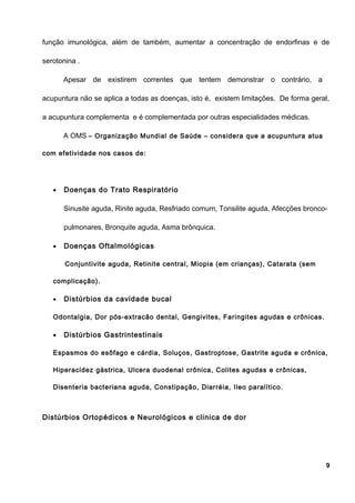 função imunológica, além de também, aumentar a concentração de endorfinas e de
serotonina .
Apesar de existirem correntes que tentem demonstrar o contrário, a
acupuntura não se aplica a todas as doenças, isto é, existem limitações. De forma geral,
a acupuntura complementa e é complementada por outras especialidades médicas.
A OMS – Organização Mundial de Saúde – considera que a acupuntura atua
com efetividade nos casos de:
• Doenças do Trato Respiratório
Sinusite aguda, Rinite aguda, Resfriado comum, Tonsilite aguda, Afecções bronco-
pulmonares, Bronquite aguda, Asma brônquica.
• Doenças Oftalmológicas
Conjuntivite aguda, Retinite central, Miopia (em crianças), Catarata (sem
complicação).
• Distúrbios da cavidade bucal
Odontalgia, Dor pós-extracão dental, Gengivites, Faringites agudas e crônicas.
• Distúrbios Gastrintestinais
Espasmos do esôfago e cárdia, Soluços, Gastroptose, Gastrite aguda e crônica,
Hiperacidez gástrica, Ulcera duodenal crônica, Colites agudas e crônicas,
Disenteria bacteriana aguda, Constipação, Diarréia, Ileo paralítico.
Distúrbios Ortopédicos e Neurológicos e clinica de dor
9
 