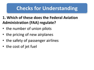 Checks for Understanding1. Which of these does the Federal Aviation Administration (FAA) regulate?the number of union pilotsthe pricing of new airplanesthe safety of passenger airlinesthe cost of jet fuel