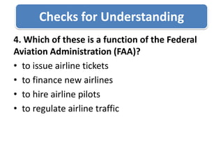 Checks for Understanding4. Which of these is a function of the Federal Aviation Administration (FAA)?to issue airline ticketsto finance new airlinesto hire airline pilotsto regulate airline traffic