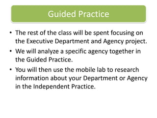 Guided PracticeThe rest of the class will be spent focusing on the Executive Department and Agency project. We will analyze a specific agency together in the Guided Practice. You will then use the mobile lab to research information about your Department or Agency in the Independent Practice. 