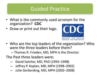 Guided PracticeWhat is the commonly used acronym for the organization?  CDCDraw or print out their logo. Who are the top leaders of the organization? Who were the three leaders before them? Thomas R. Frieden, MD, MPH istheDirector. The Pastthreeleaderswere: David Satcher, MD, PhD (1993–1998)Jeffrey P. Koplan, MD, MPH (1998–2002)Julie Gerberding, MD, MPH (2002–2008)