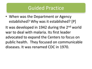 Guided PracticeWhen was the Department or Agency established? Why was it established? [P]It was developed in 1942 during the 2nd world war to deal with malaria. Its first leader advocated to expand the Centers to focus on public health.  They focused on communicable diseases. It was renamed CDC in 1970. 