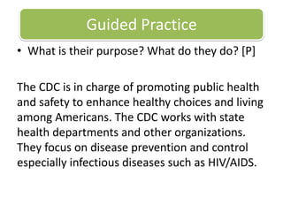 Guided PracticeWhat is their purpose? What do they do? [P] The CDC is in charge of promoting public health and safety to enhance healthy choices and living among Americans. The CDC works with state health departments and other organizations. They focus on disease prevention and control especially infectious diseases such as HIV/AIDS. 