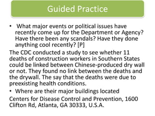 Guided Practice What major events or political issues have recently come up for the Department or Agency? Have there been any scandals? Have they done anything cool recently? [P]The CDC conducted a study to see whether 11 deaths of construction workers in Southern States could be linked between Chinese-produced dry wall or not. They found no link between the deaths and the drywall. The say that the deaths were due to preexisting health conditions. Where are their major buildings locatedCenters for Disease Control and Prevention, 1600 Clifton Rd, Atlanta, GA 30333, U.S.A. 