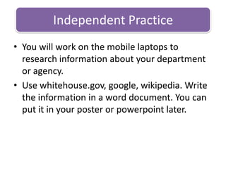 You will work on the mobile laptops to research information about your department or agency.Use whitehouse.gov, google, wikipedia. Write the information in a word document. You can put it in your poster or powerpoint later. Independent Practice