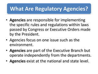 Agencies are responsible for implementing the specific rules and regulations within laws passed by Congress or Executive Orders made by the President. Agencies focus on one issue such as the environment. Agencies are part of the Executive Branch but operate independently from the departments. Agencies exist at the national and state level. What Are Regulatory Agencies? 