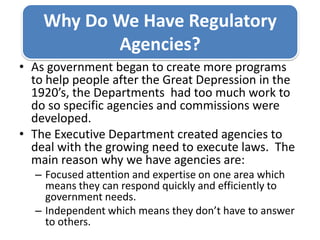 Why Do We Have Regulatory Agencies?As government began to create more programs to help people after the Great Depression in the 1920’s, the Departments  had too much work to do so specific agencies and commissions were developed. The Executive Department created agencies to deal with the growing need to execute laws.  The main reason why we have agencies are: Focused attention and expertise on one area which means they can respond quickly and efficiently to government needs. Independent which means they don’t have to answer to others. 