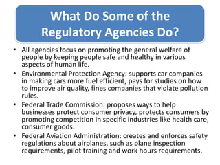 What Do Some of the Regulatory Agencies Do? All agencies focus on promoting the general welfare of people by keeping people safe and healthy in various aspects of human life. Environmental Protection Agency: supports car companies in making cars more fuel efficient, pays for studies on how to improve air quality, fines companies that violate pollution rules.Federal Trade Commission: proposes ways to help businesses protect consumer privacy, protects consumers by promoting competition in specific industries like health care, consumer goods.Federal Aviation Administration: creates and enforces safety regulations about airplanes, such as plane inspection requirements, pilot training and work hours requirements. 