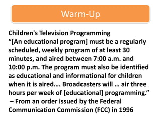 Warm-Up Children's Television Programming “[An educational program] must be a regularly scheduled, weekly program of at least 30 minutes, and aired between 7:00 a.m. and 10:00 p.m. The program must also be identified as educational and informational for children when it is aired…. Broadcasters will … air three hours per week of [educational] programming.”   – From an order issued by the Federal Communication Commission (FCC) in 1996  