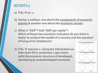 ACTIVITY 1
a) P.82  ex. 1
b) Devise 2 outlines: one about the components of economic
activity & another one about the economic sectors.
c) What is “GDP”? And “GDP per capita”?
Which of these two economic indicators do you think is
better to analyse the wealth of a country and the standard
of living of its inhabitants?
d) P.82  exercise 2. Using the information on
that chart fill in worksheet 1 (pie charts
with the economic structure of developed,
developing & underdeveloped countries)
 