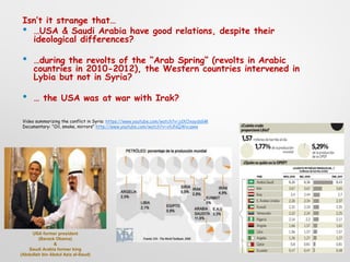 Isn’t it strange that…
• …USA & Saudi Arabia have good relations, despite their
ideological differences?
• …during the revolts of the “Arab Spring” (revolts in Arabic
countries in 2010-2012), the Western countries intervened in
Lybia but not in Syria?
• … the USA was at war with Irak?
Video summarizing the conflict in Syria: https://www.youtube.com/watch?v=jdXOxaydsGM
Documentary: “Oil, smoke, mirrors” http://www.youtube.com/watch?v=xlUNQWvcqww
USA former president
(Barack Obama)
&
Saudi Arabia former king
(Abdullah bin Abdul Aziz al-Saud)
 