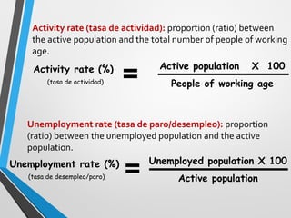 Activity rate (tasa de actividad): proportion (ratio) of active
population in a country.(it is calculated among the working-age population!)
Active population X 100
People of working age
Activity rate (%)
(tasa de actividad)
Unemployed population X 100
Active population
Unemployment rate (%)
(tasa de desempleo/paro)
Unemployment rate (tasa de paro/desempleo): proportion
(ratio) between the unemployed population and the active
population.
 