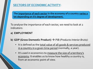 SECTORS OF ECONOMIC ACTIVITY:
To analyse the importance of each sector, we need to look at 2
indicators:
a) EMPLOYMENT
b) GDP (Gross Domestic Product)  PIB (Producto Interior Bruto):
• It is defined as the total value of all goods & services produced
in a country in a given time period (normally, a year).
• It’s used in economics to measure the size of a territory's
economy. It enables us to know how healthy a country is,
from an economic point of view.
The importance of each sector in the economy of a country varies a
lot depending on it’s degree of development.
 