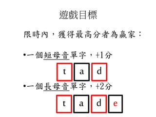 遊戲目標
限時內，獲得最高分者為贏家：
•一個短母音單字，+1分
•一個長母音單字，+2分
t da
t da e
 