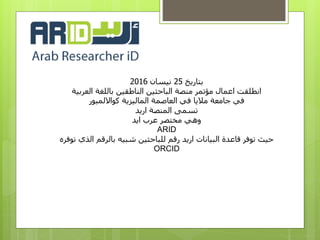 ‫بتاريخ‬25‫نيسان‬2016
‫العربية‬ ‫باللغة‬ ‫الناطقين‬ ‫الباحثين‬ ‫منصة‬ ‫مؤتمر‬ ‫اعمال‬ ‫انطلقت‬
‫كوااللمبور‬ ‫الماليزية‬ ‫العاصمة‬ ‫في‬ ‫ماليا‬ ‫جامعة‬ ‫في‬
‫اريد‬ ‫المنصة‬ ‫تسمى‬
‫ايد‬ ‫عرب‬ ‫مختصر‬ ‫وهي‬
ARID
‫توفره‬ ‫الذي‬ ‫بالرقم‬ ‫شبيه‬ ‫للباحثين‬ ‫رقم‬ ‫اريد‬ ‫البيانات‬ ‫قاعدة‬ ‫توفر‬ ‫حيث‬
ORCID
 