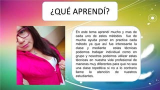 ¿QUÉ APRENDÍ?
En este tema aprendí mucho y mas de
cada uno de estos métodos fue de
mucha ayuda poner en practica cada
método ya que así fue interesante la
clase y mediante estas técnicas
podemos trabajar individual como en
grupo y nosotros podemos utilizar estas
técnicas en nuestra vida profesional de
maneras muy diferentes para que no sea
una clase repetitiva si no a lo contrario
llame la atención de nuestros
estudiantes.
 