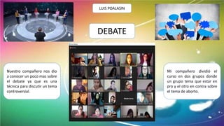 DEBATE
LUIS POALASIN
Nuestro compañero nos dio
a conocer un poco mas sobre
el debate ya que es una
técnica para discutir un tema
controversial.
Mi compañero dividió el
curso en dos grupos donde
un grupo tenia que estar en
pro y el otro en contra sobre
el tema de aborto.
 