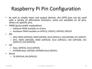 Raspberry Pi Pin Configuration
• As well as simple input and output devices, the GPIO pins can be used
with a variety of a...