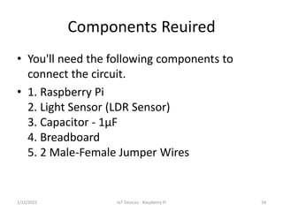 Components Reuired
• You'll need the following components to
connect the circuit.
• 1. Raspberry Pi
2. Light Sensor (LDR S...