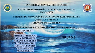 UNIVERSIDAD CENTRAL DEL ECUADOR
FACULTAD DE FILOSOFÍA, LETRAS Y CIENCIAS DE LA
EDUCACIÓN
CARRERA DE PEDAGOGÍA DE LAS CIENCIAS EXPERIMENTALES
QUÍMICA Y BIOLOGÍA
CIENCIAS DE LA TIERRA
INTERFASE DEL OCÉANO- CONTINENTE
INTEGRANTES:
 MISHEL CHIRIBOGA
 EMILY DOMINGUEZ
 MELANIE ENCALADA
 LIZBETH GRANDA
 MARLON GUEVARA
 CARLA GUSQUE
 ALEXIS HUERA
GRUPO 2
 