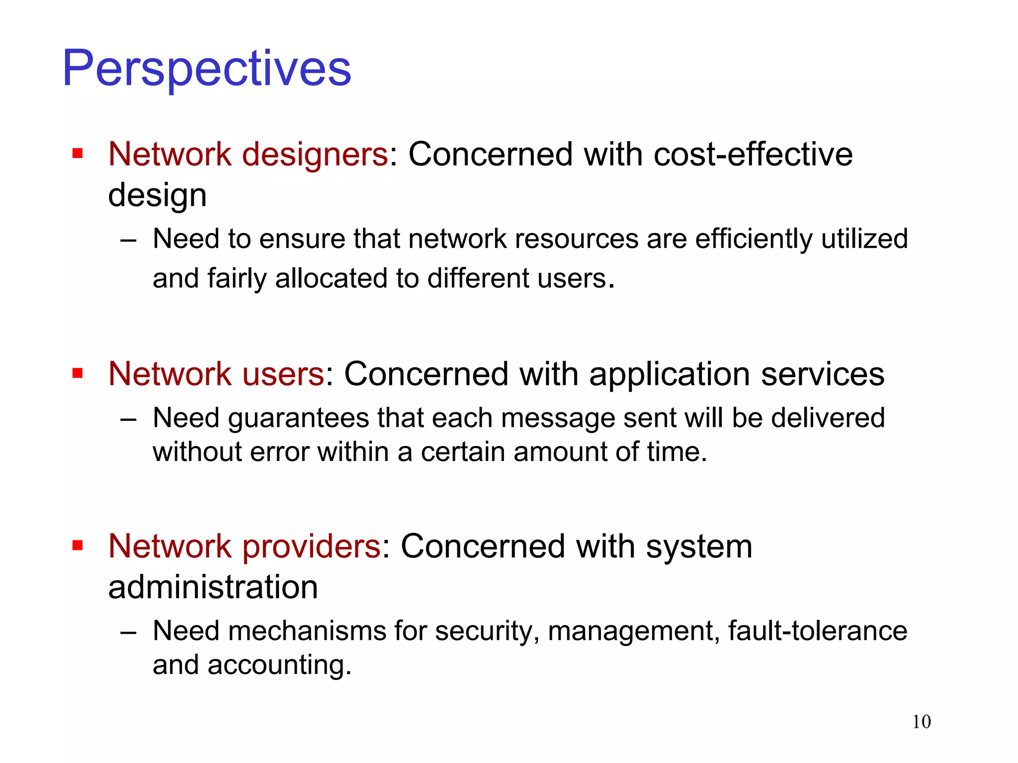 10
Perspectives
 Network designers: Concerned with cost-effective
design
– Need to ensure that network resources are efficiently utilized
and fairly allocated to different users.
 Network users: Concerned with application services
– Need guarantees that each message sent will be delivered
without error within a certain amount of time.
 Network providers: Concerned with system
administration
– Need mechanisms for security, management, fault-tolerance
and accounting.
 