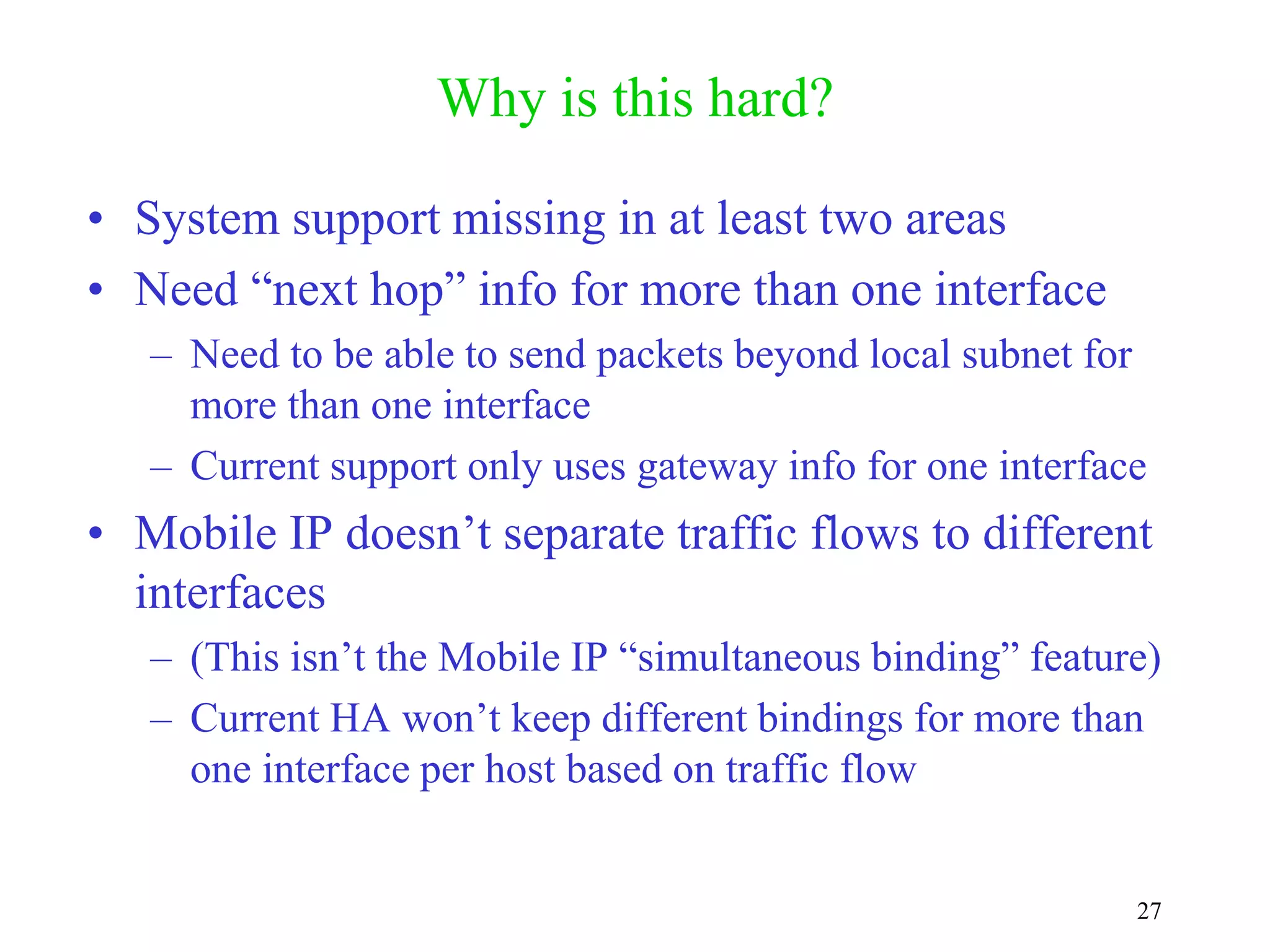 27
Why is this hard?
• System support missing in at least two areas
• Need “next hop” info for more than one interface
– Need to be able to send packets beyond local subnet for
more than one interface
– Current support only uses gateway info for one interface
• Mobile IP doesn’t separate traffic flows to different
interfaces
– (This isn’t the Mobile IP “simultaneous binding” feature)
– Current HA won’t keep different bindings for more than
one interface per host based on traffic flow
 
