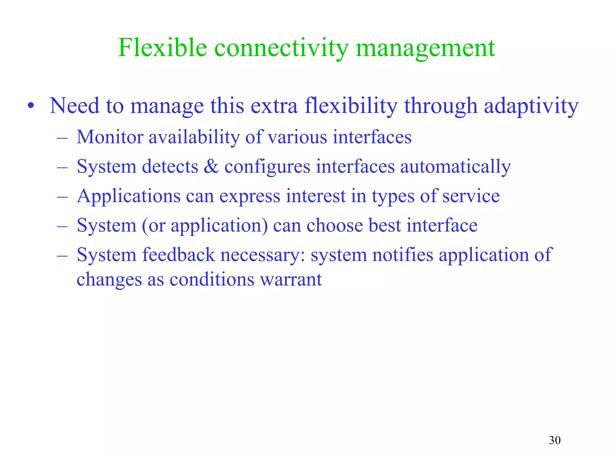 30
Flexible connectivity management
• Need to manage this extra flexibility through adaptivity
– Monitor availability of various interfaces
– System detects & configures interfaces automatically
– Applications can express interest in types of service
– System (or application) can choose best interface
– System feedback necessary: system notifies application of
changes as conditions warrant
 