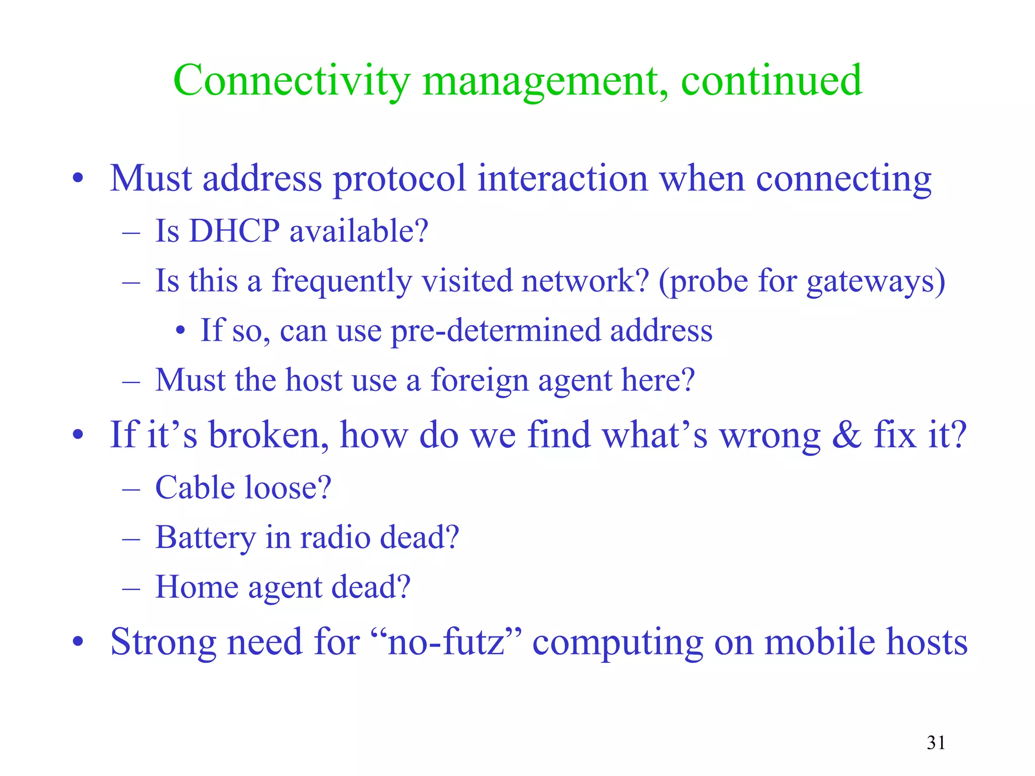 31
Connectivity management, continued
• Must address protocol interaction when connecting
– Is DHCP available?
– Is this a frequently visited network? (probe for gateways)
• If so, can use pre-determined address
– Must the host use a foreign agent here?
• If it’s broken, how do we find what’s wrong & fix it?
– Cable loose?
– Battery in radio dead?
– Home agent dead?
• Strong need for “no-futz” computing on mobile hosts
 