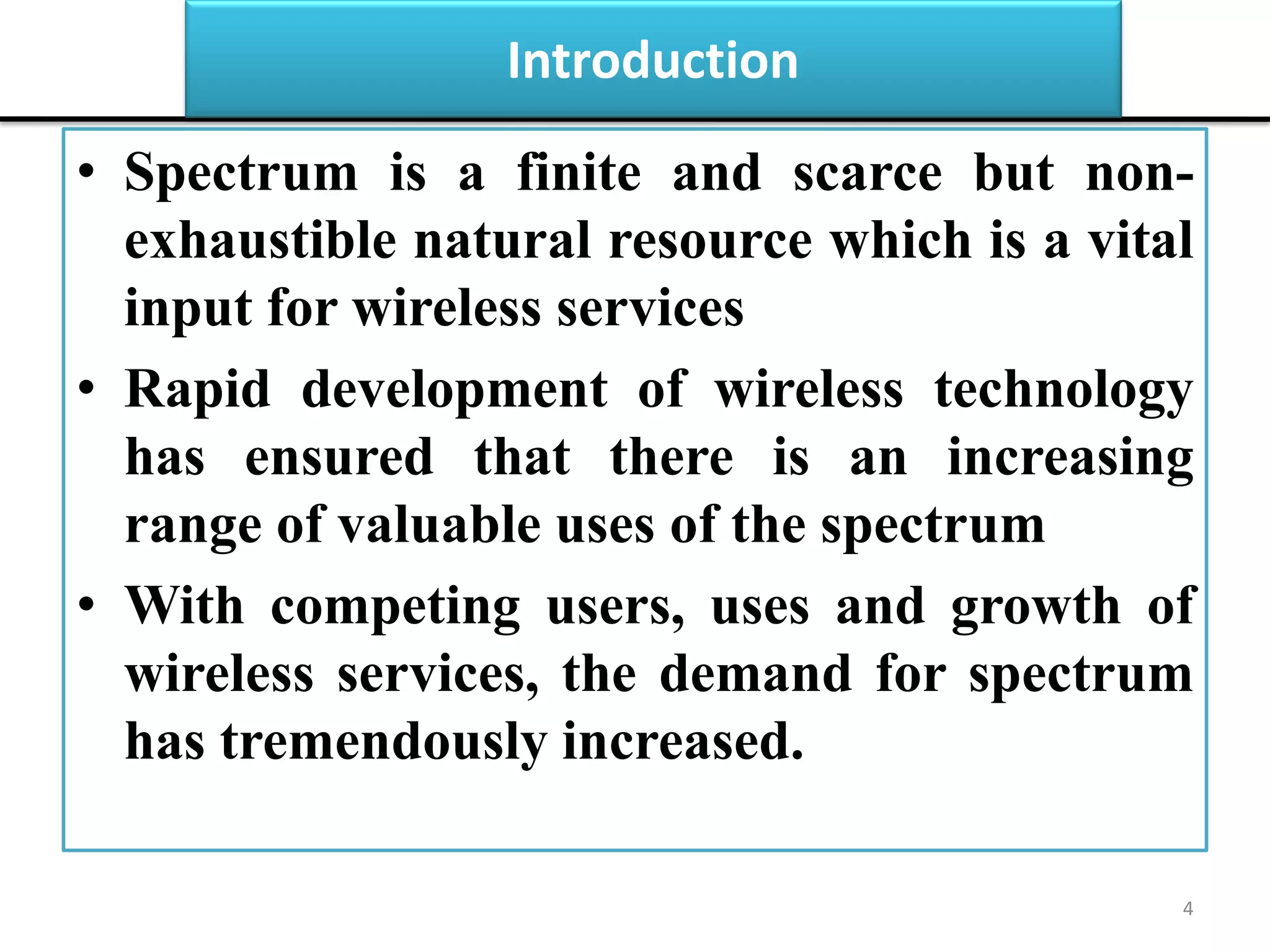 Introduction
• Spectrum is a finite and scarce but non-
exhaustible natural resource which is a vital
input for wireless services
• Rapid development of wireless technology
has ensured that there is an increasing
range of valuable uses of the spectrum
• With competing users, uses and growth of
wireless services, the demand for spectrum
has tremendously increased.
4
 