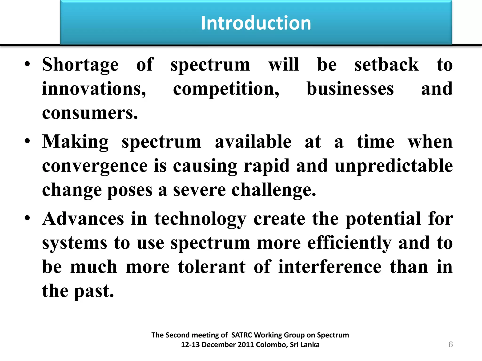 Introduction
• Shortage of spectrum will be setback to
innovations, competition, businesses and
consumers.
• Making spectrum available at a time when
convergence is causing rapid and unpredictable
change poses a severe challenge.
• Advances in technology create the potential for
systems to use spectrum more efficiently and to
be much more tolerant of interference than in
the past.
The Second meeting of SATRC Working Group on Spectrum
12-13 December 2011 Colombo, Sri Lanka 6
 