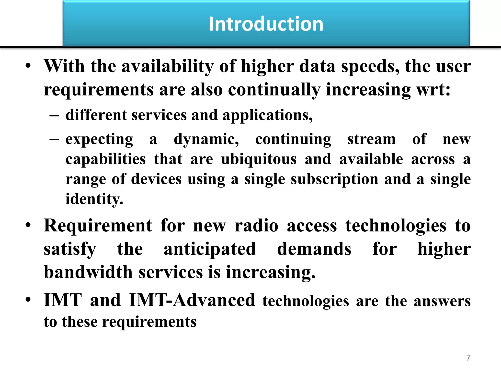 Introduction
• With the availability of higher data speeds, the user
requirements are also continually increasing wrt:
– different services and applications,
– expecting a dynamic, continuing stream of new
capabilities that are ubiquitous and available across a
range of devices using a single subscription and a single
identity.
• Requirement for new radio access technologies to
satisfy the anticipated demands for higher
bandwidth services is increasing.
• IMT and IMT-Advanced technologies are the answers
to these requirements
7
 