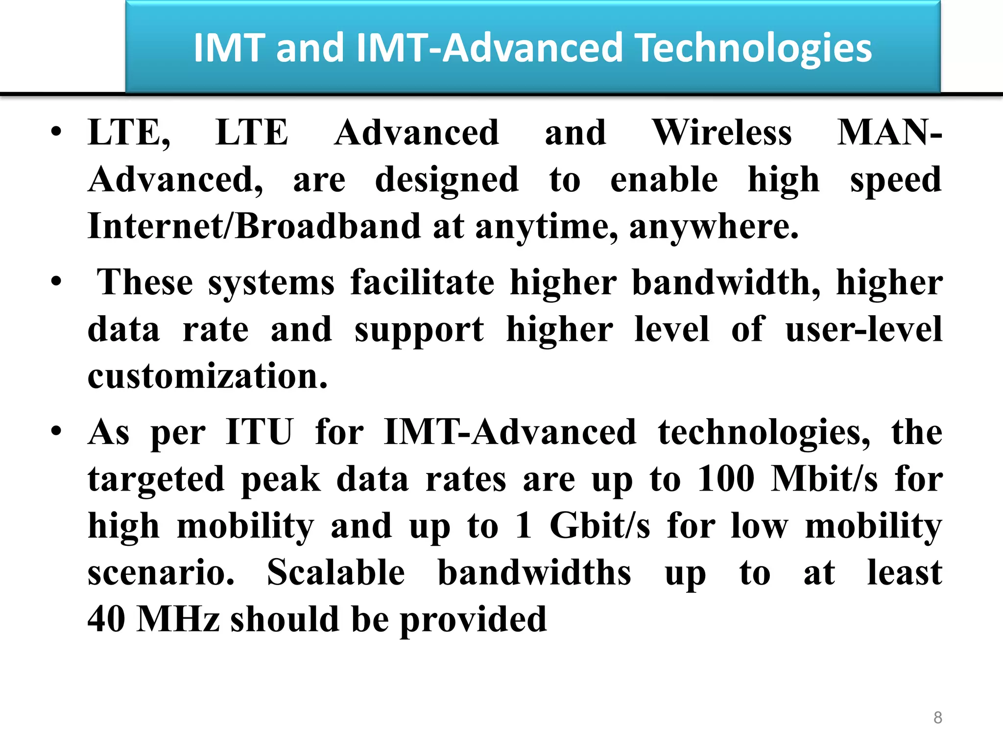 IMT and IMT-Advanced Technologies
• LTE, LTE Advanced and Wireless MAN-
Advanced, are designed to enable high speed
Internet/Broadband at anytime, anywhere.
• These systems facilitate higher bandwidth, higher
data rate and support higher level of user-level
customization.
• As per ITU for IMT-Advanced technologies, the
targeted peak data rates are up to 100 Mbit/s for
high mobility and up to 1 Gbit/s for low mobility
scenario. Scalable bandwidths up to at least
40 MHz should be provided
8
 