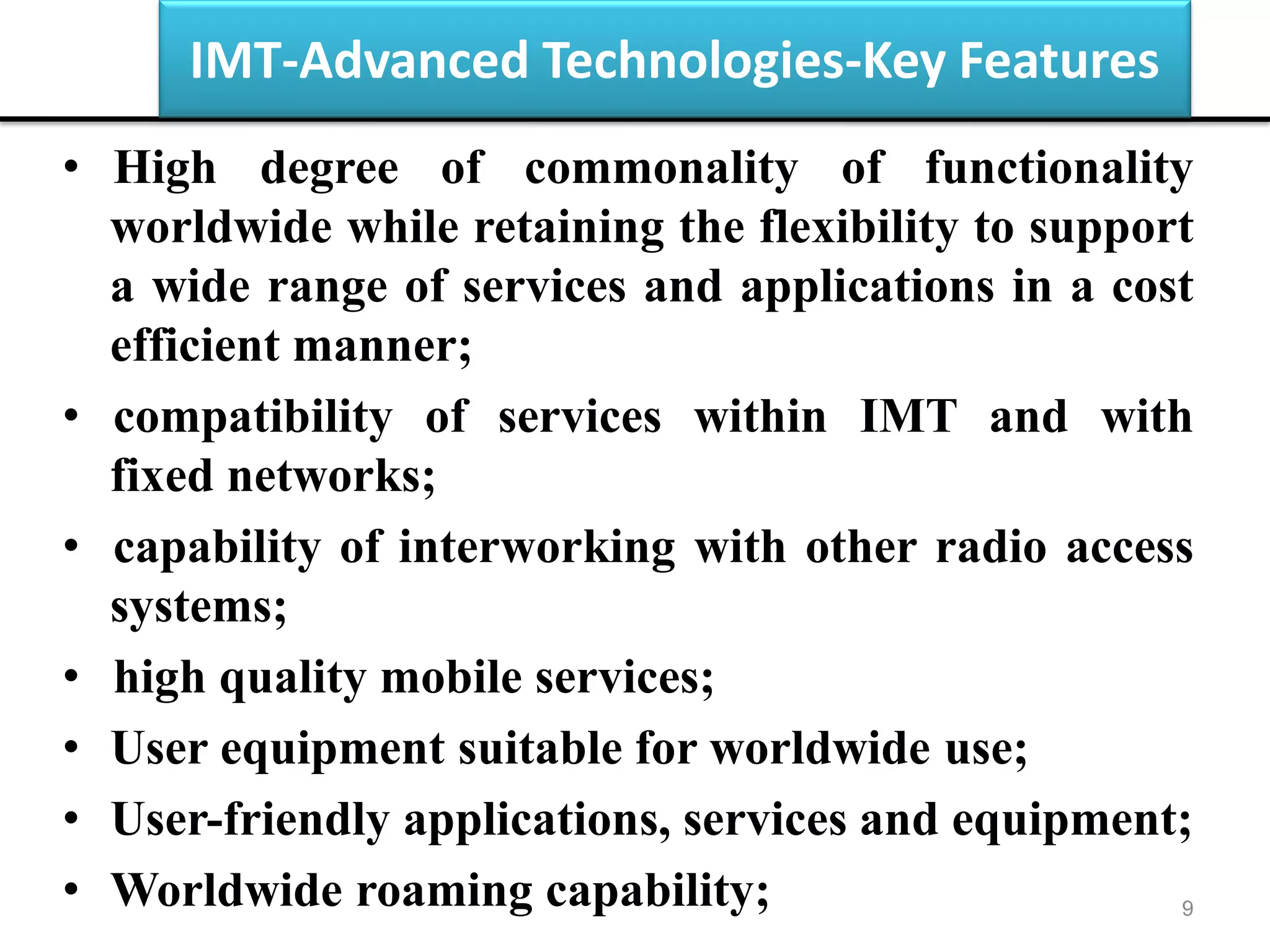 IMT-Advanced Technologies-Key Features
• High degree of commonality of functionality
worldwide while retaining the flexibility to support
a wide range of services and applications in a cost
efficient manner;
• compatibility of services within IMT and with
fixed networks;
• capability of interworking with other radio access
systems;
• high quality mobile services;
• User equipment suitable for worldwide use;
• User-friendly applications, services and equipment;
• Worldwide roaming capability; 9
 