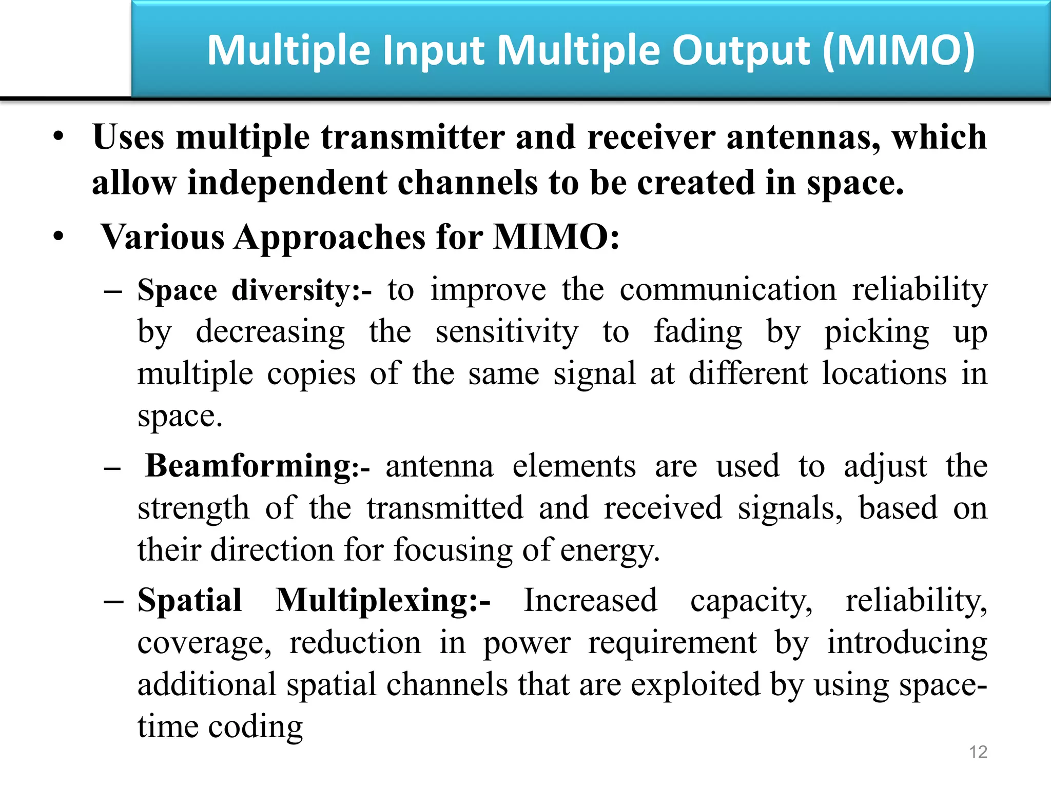 Multiple Input Multiple Output (MIMO)
• Uses multiple transmitter and receiver antennas, which
allow independent channels to be created in space.
• Various Approaches for MIMO:
– Space diversity:- to improve the communication reliability
by decreasing the sensitivity to fading by picking up
multiple copies of the same signal at different locations in
space.
– Beamforming:- antenna elements are used to adjust the
strength of the transmitted and received signals, based on
their direction for focusing of energy.
– Spatial Multiplexing:- Increased capacity, reliability,
coverage, reduction in power requirement by introducing
additional spatial channels that are exploited by using space-
time coding
12
 