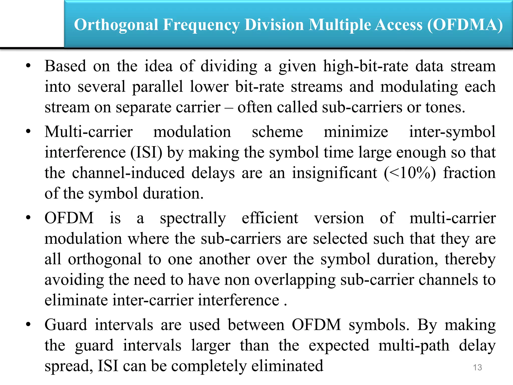 Orthogonal Frequency Division Multiple Access (OFDMA)
• Based on the idea of dividing a given high-bit-rate data stream
into several parallel lower bit-rate streams and modulating each
stream on separate carrier – often called sub-carriers or tones.
• Multi-carrier modulation scheme minimize inter-symbol
interference (ISI) by making the symbol time large enough so that
the channel-induced delays are an insignificant (<10%) fraction
of the symbol duration.
• OFDM is a spectrally efficient version of multi-carrier
modulation where the sub-carriers are selected such that they are
all orthogonal to one another over the symbol duration, thereby
avoiding the need to have non overlapping sub-carrier channels to
eliminate inter-carrier interference .
• Guard intervals are used between OFDM symbols. By making
the guard intervals larger than the expected multi-path delay
spread, ISI can be completely eliminated 13
 