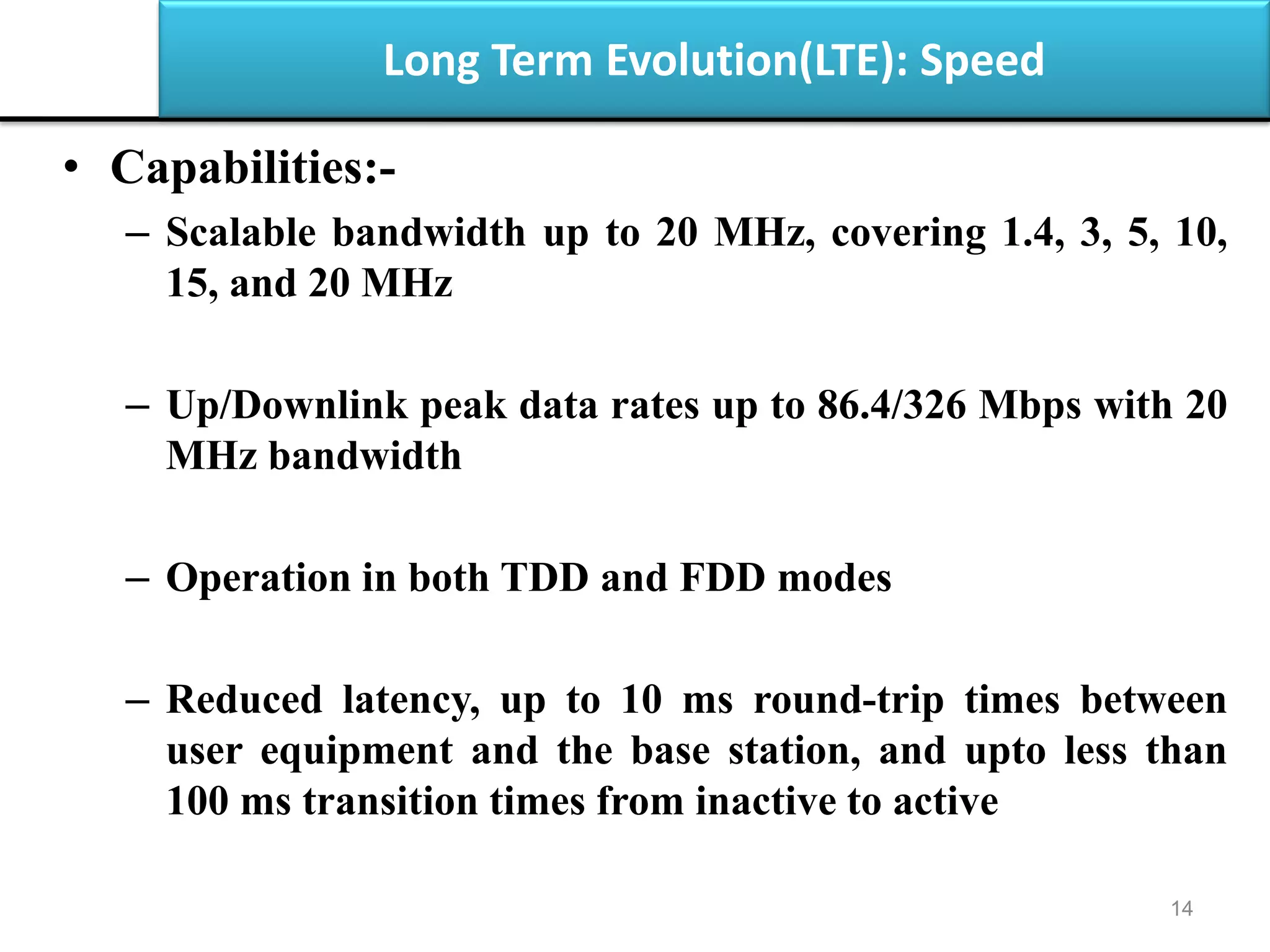 Long Term Evolution(LTE): Speed
• Capabilities:-
– Scalable bandwidth up to 20 MHz, covering 1.4, 3, 5, 10,
15, and 20 MHz
– Up/Downlink peak data rates up to 86.4/326 Mbps with 20
MHz bandwidth
– Operation in both TDD and FDD modes
– Reduced latency, up to 10 ms round-trip times between
user equipment and the base station, and upto less than
100 ms transition times from inactive to active
14
 