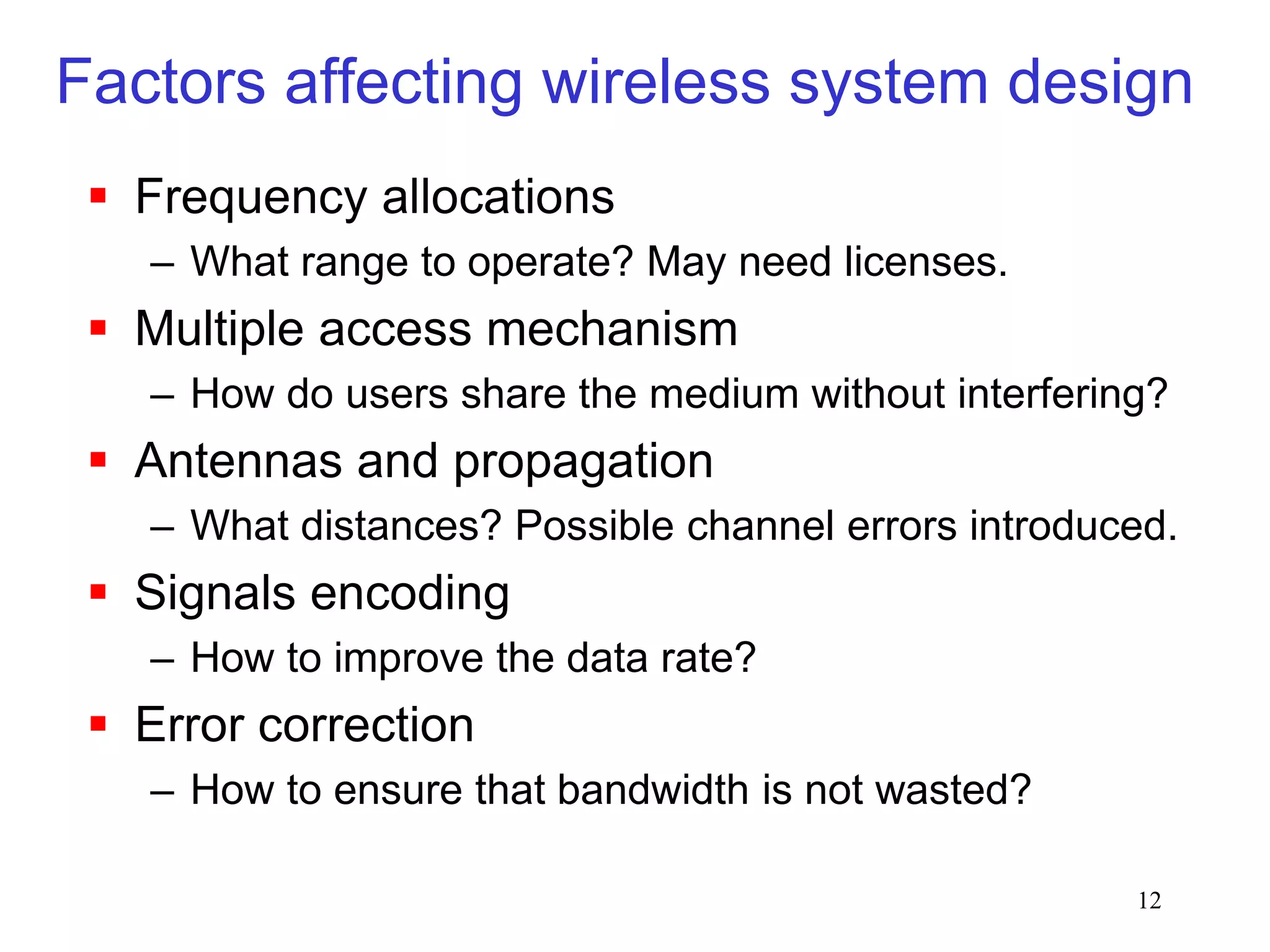 12
Factors affecting wireless system design
 Frequency allocations
– What range to operate? May need licenses.
 Multiple access mechanism
– How do users share the medium without interfering?
 Antennas and propagation
– What distances? Possible channel errors introduced.
 Signals encoding
– How to improve the data rate?
 Error correction
– How to ensure that bandwidth is not wasted?
 