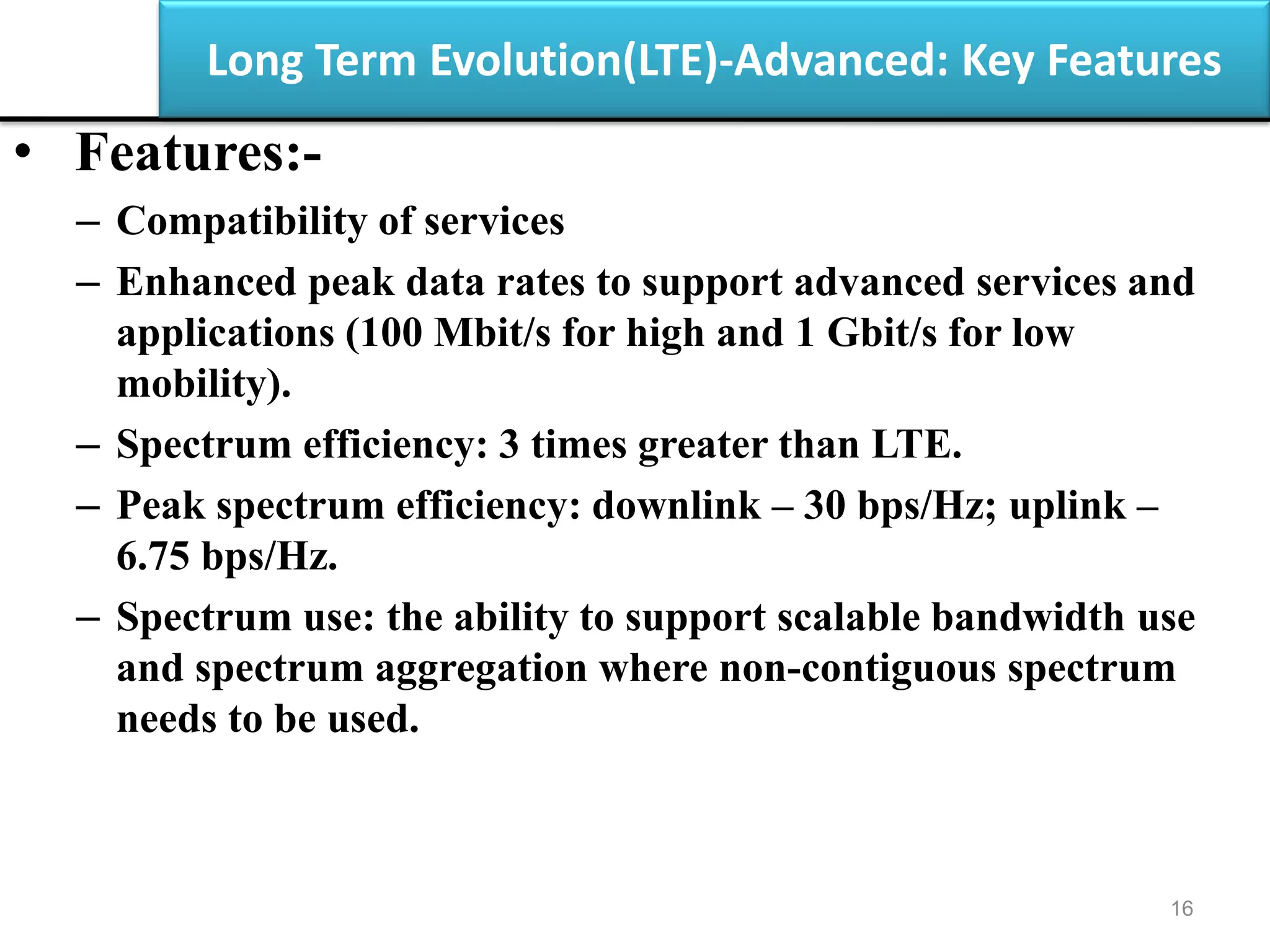 Long Term Evolution(LTE)-Advanced: Key Features
• Features:-
– Compatibility of services
– Enhanced peak data rates to support advanced services and
applications (100 Mbit/s for high and 1 Gbit/s for low
mobility).
– Spectrum efficiency: 3 times greater than LTE.
– Peak spectrum efficiency: downlink – 30 bps/Hz; uplink –
6.75 bps/Hz.
– Spectrum use: the ability to support scalable bandwidth use
and spectrum aggregation where non-contiguous spectrum
needs to be used.
16
 