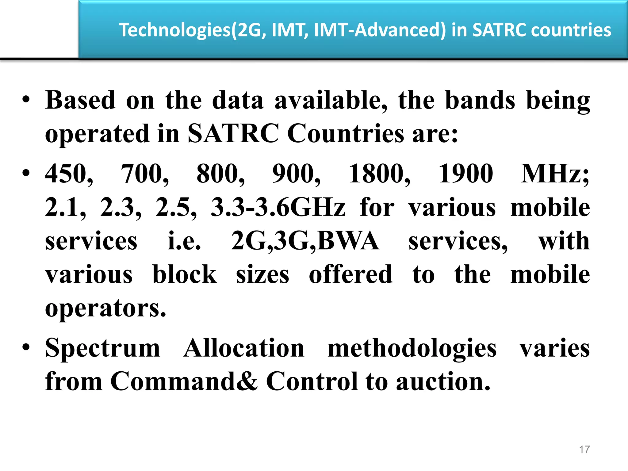 Technologies(2G, IMT, IMT-Advanced) in SATRC countries
17
• Based on the data available, the bands being
operated in SATRC Countries are:
• 450, 700, 800, 900, 1800, 1900 MHz;
2.1, 2.3, 2.5, 3.3-3.6GHz for various mobile
services i.e. 2G,3G,BWA services, with
various block sizes offered to the mobile
operators.
• Spectrum Allocation methodologies varies
from Command& Control to auction.
 