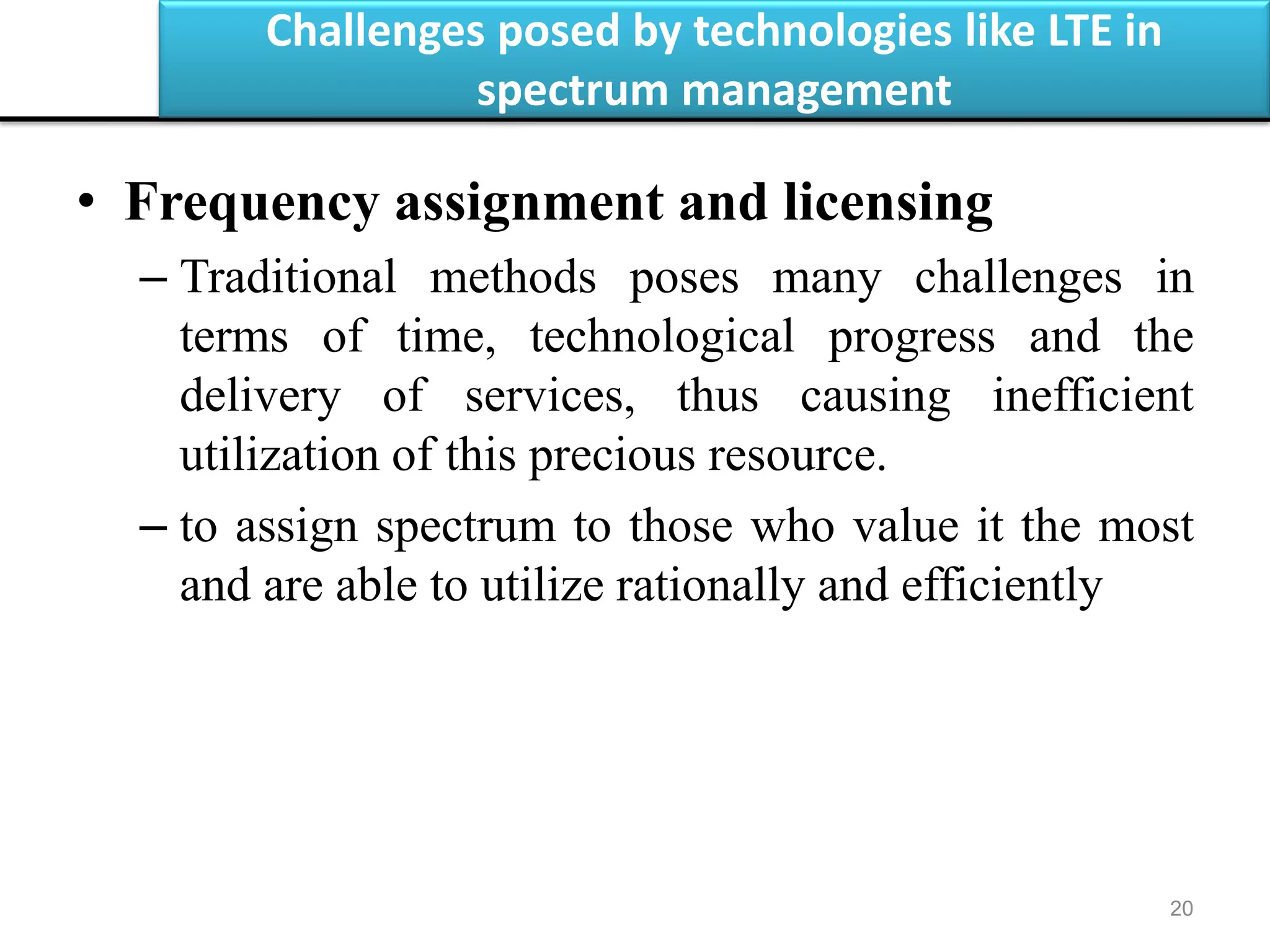 Challenges posed by technologies like LTE in
spectrum management
20
• Frequency assignment and licensing
– Traditional methods poses many challenges in
terms of time, technological progress and the
delivery of services, thus causing inefficient
utilization of this precious resource.
– to assign spectrum to those who value it the most
and are able to utilize rationally and efficiently
 