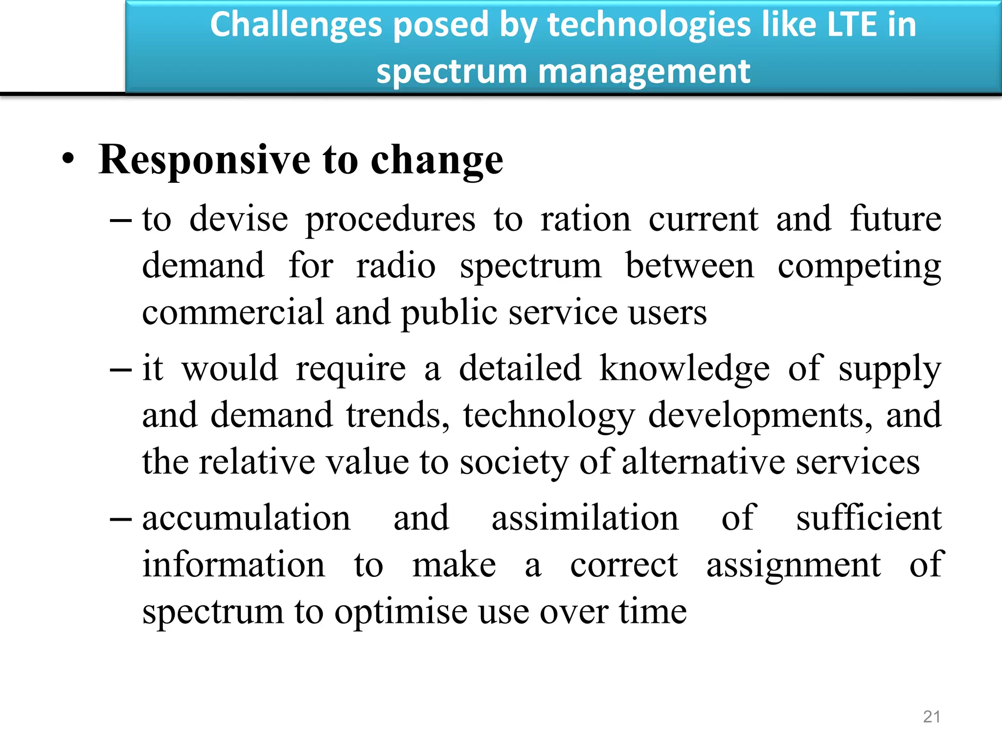 Challenges posed by technologies like LTE in
spectrum management
21
• Responsive to change
– to devise procedures to ration current and future
demand for radio spectrum between competing
commercial and public service users
– it would require a detailed knowledge of supply
and demand trends, technology developments, and
the relative value to society of alternative services
– accumulation and assimilation of sufficient
information to make a correct assignment of
spectrum to optimise use over time
 