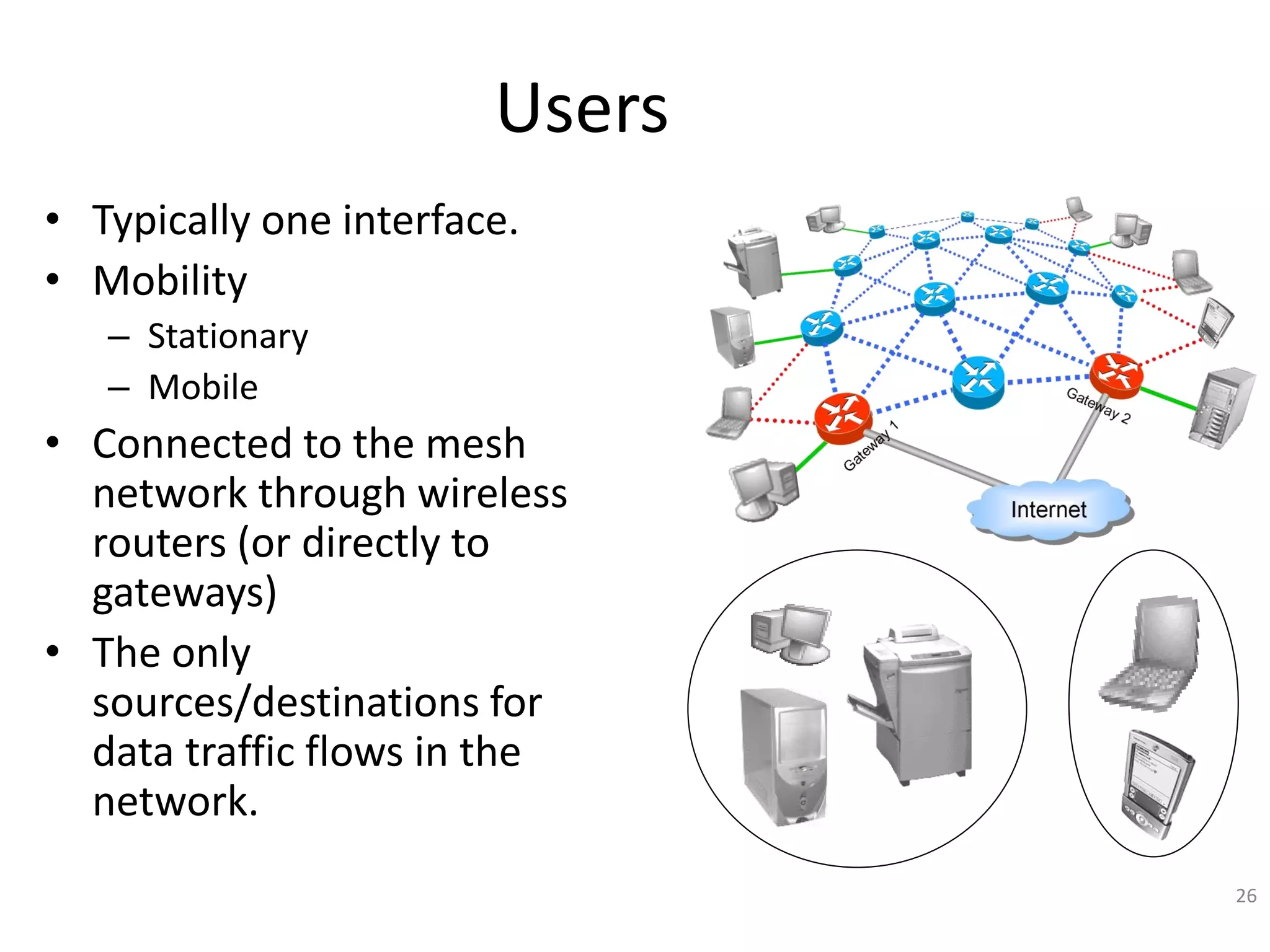 26
Users
• Typically one interface.
• Mobility
– Stationary
– Mobile
• Connected to the mesh
network through wireless
routers (or directly to
gateways)
• The only
sources/destinations for
data traffic flows in the
network.
 