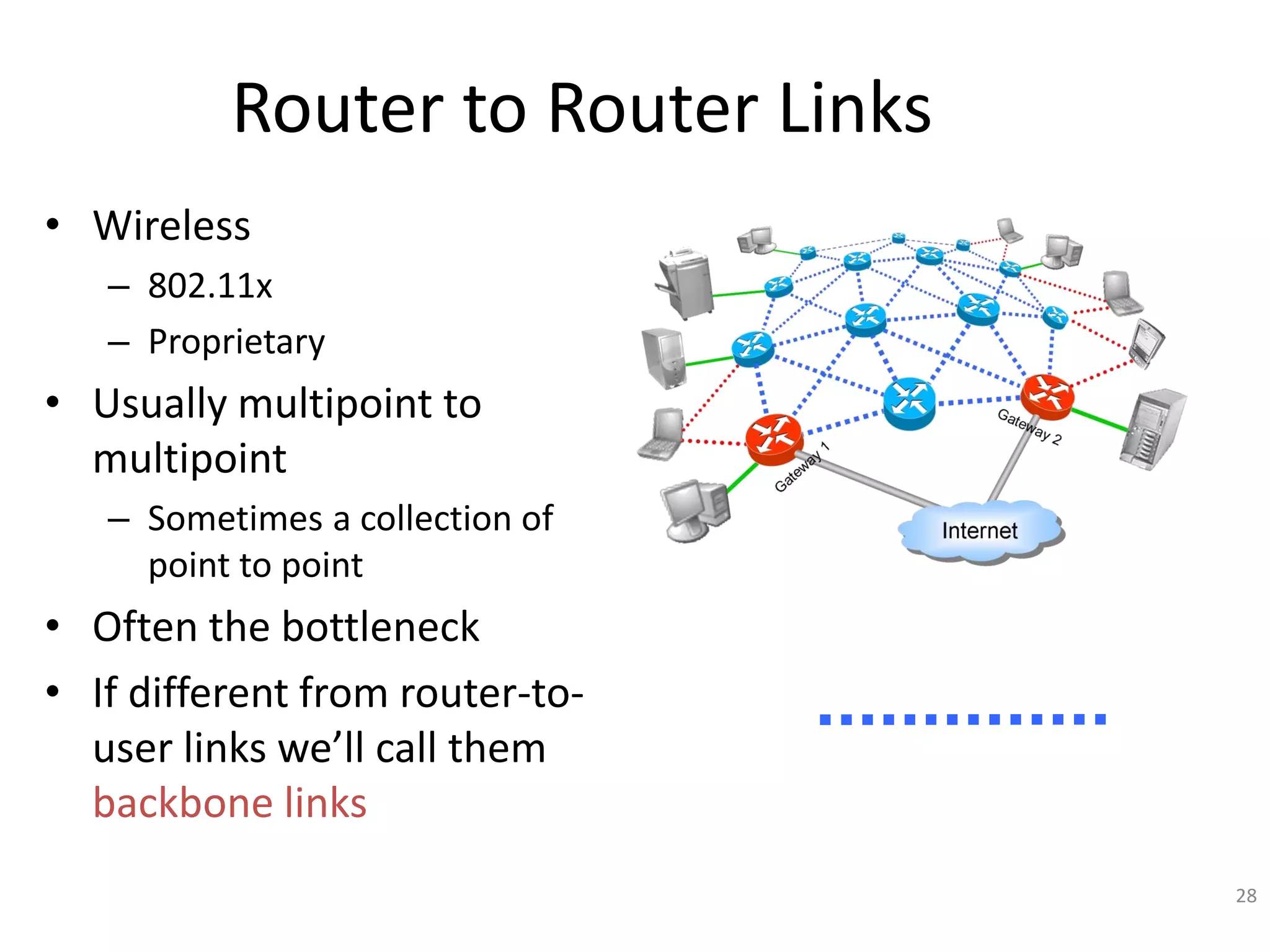 28
Router to Router Links
• Wireless
– 802.11x
– Proprietary
• Usually multipoint to
multipoint
– Sometimes a collection of
point to point
• Often the bottleneck
• If different from router-to-
user links we’ll call them
backbone links
 