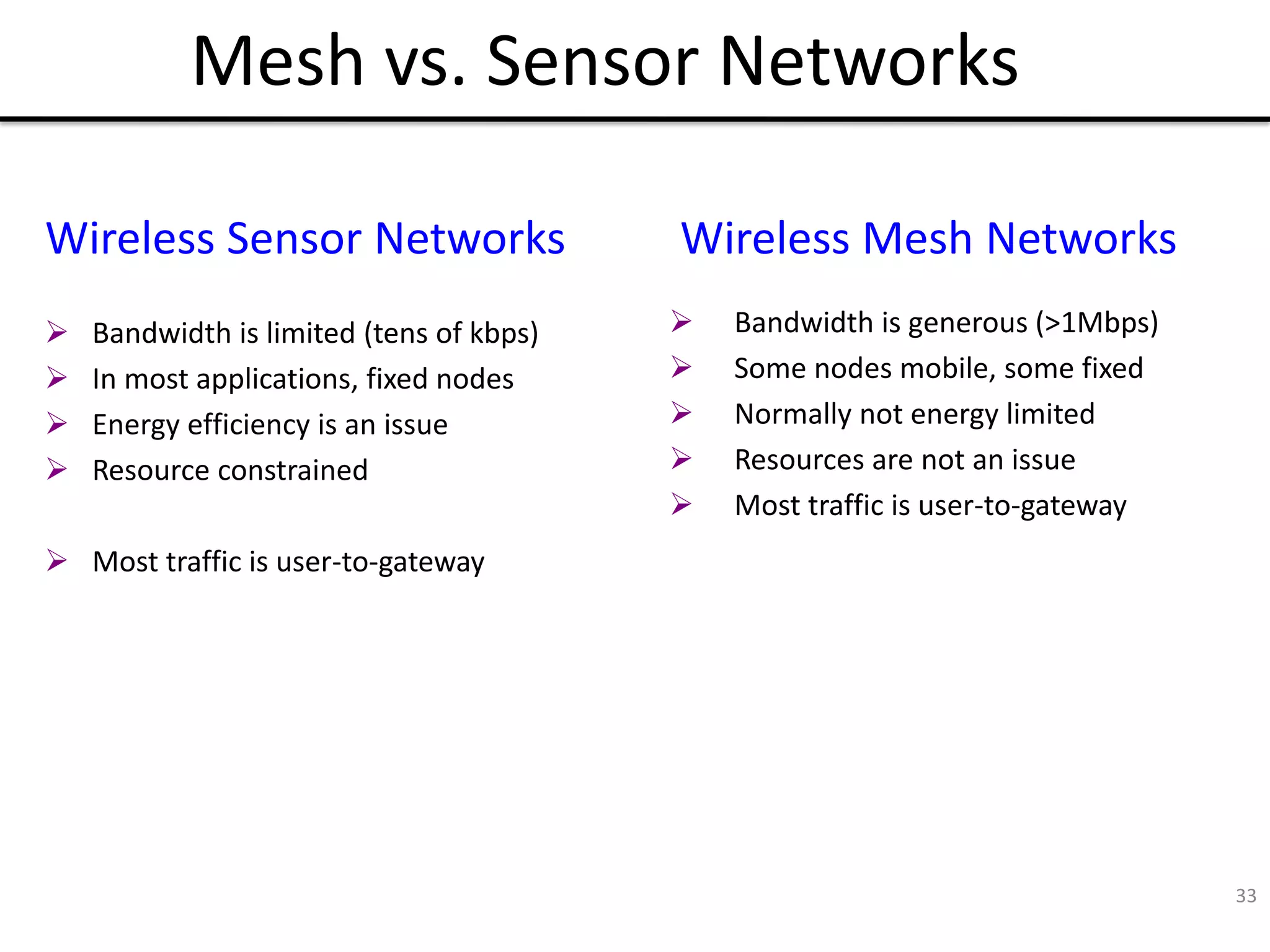 33
Mesh vs. Sensor Networks
 Bandwidth is limited (tens of kbps)
 In most applications, fixed nodes
 Energy efficiency is an issue
 Resource constrained
 Most traffic is user-to-gateway
Wireless Sensor Networks Wireless Mesh Networks
 Bandwidth is generous (>1Mbps)
 Some nodes mobile, some fixed
 Normally not energy limited
 Resources are not an issue
 Most traffic is user-to-gateway
 