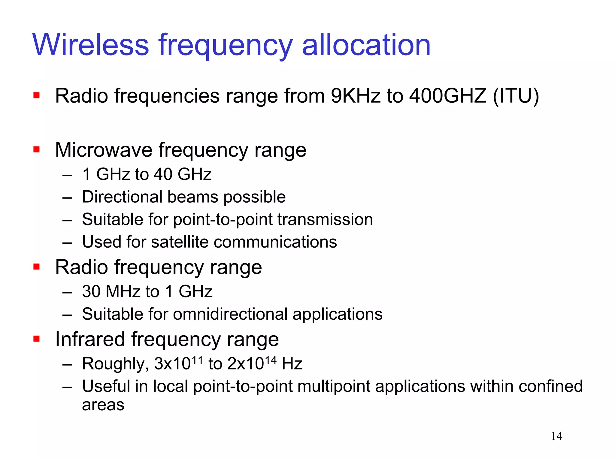 14
Wireless frequency allocation
 Radio frequencies range from 9KHz to 400GHZ (ITU)
 Microwave frequency range
– 1 GHz to 40 GHz
– Directional beams possible
– Suitable for point-to-point transmission
– Used for satellite communications
 Radio frequency range
– 30 MHz to 1 GHz
– Suitable for omnidirectional applications
 Infrared frequency range
– Roughly, 3x1011 to 2x1014 Hz
– Useful in local point-to-point multipoint applications within confined
areas
 