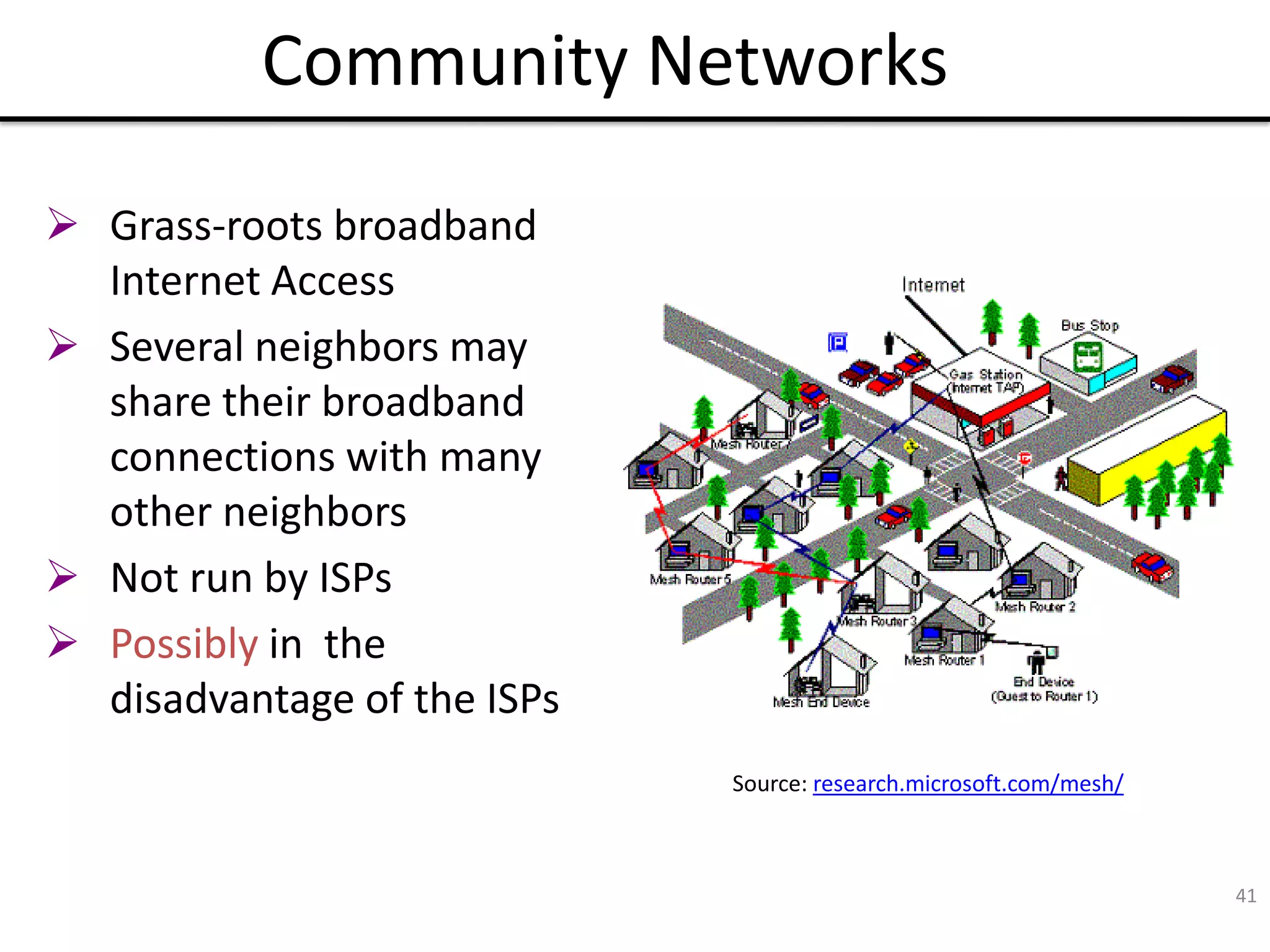 41
Community Networks
Source: research.microsoft.com/mesh/
 Grass-roots broadband
Internet Access
 Several neighbors may
share their broadband
connections with many
other neighbors
 Not run by ISPs
 Possibly in the
disadvantage of the ISPs
 